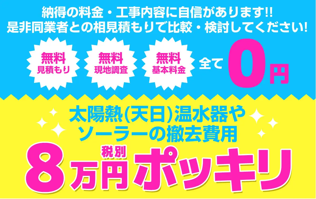 納得の料金・工事内容に自信があります!!ぜひ同業者との相見積で比較・検討してください！無料見積もり・無料現地調査・無料基本料金全て0円！太陽熱(天日)温水器やソーラーの撤去費用8万円ポッキリ