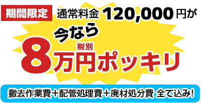 期間限定！通常料金120,000円が今なら8万円ポッキリ（撤去作業費+配管処理費+廃材処分費 全て込み!）